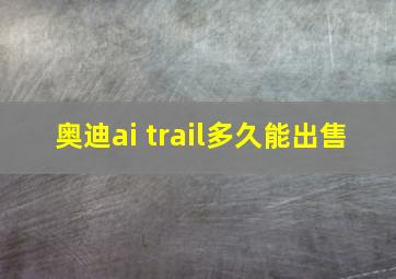 奥迪ai trail多久能出售